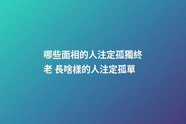 哪些面相的人注定孤獨終老 長啥樣的人注定孤單